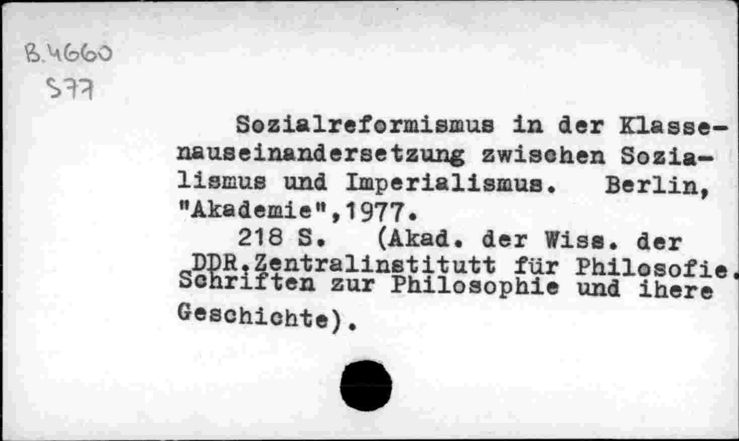 ﻿SH?
Sozialreformismus in der Klassenauseinandersetzung zwischen Sozialismus und Imperialismus. Berlin, "Akademie”,1977.
218 S. (Akad. der Wiss. der DDR.Zentralinstitutt für Philosofie Schriften zur Philosophie und ihere Geschichte).